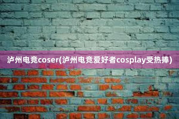 泸州电竞coser(泸州电竞爱好者cosplay受热捧)