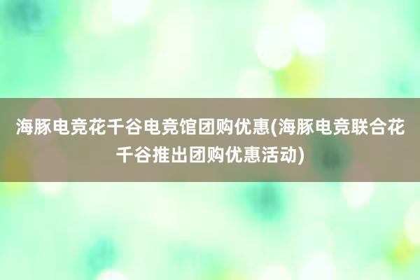 海豚电竞花千谷电竞馆团购优惠(海豚电竞联合花千谷推出团购优惠活动)