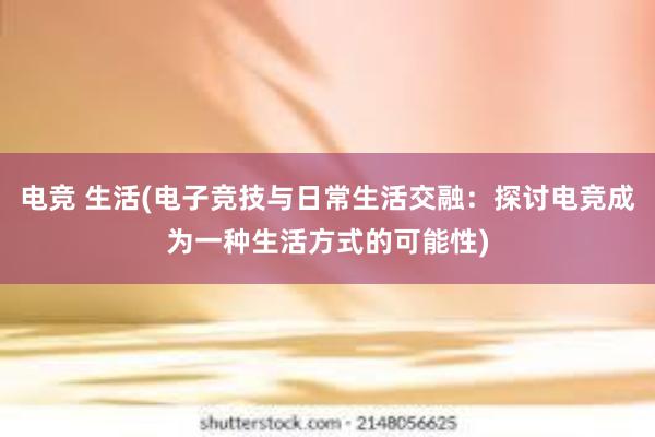 电竞 生活(电子竞技与日常生活交融：探讨电竞成为一种生活方式的可能性)