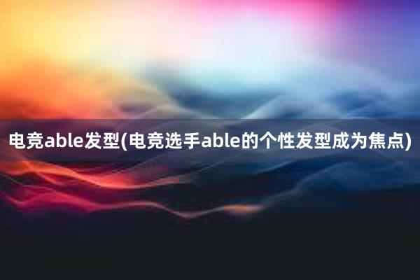 电竞able发型(电竞选手able的个性发型成为焦点)