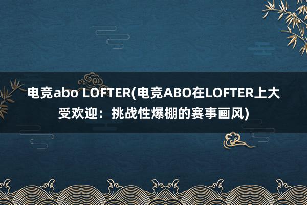 电竞abo LOFTER(电竞ABO在LOFTER上大受欢迎：挑战性爆棚的赛事画风)