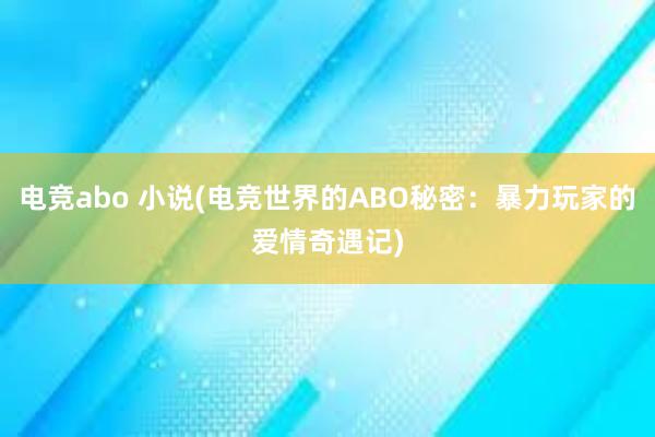 电竞abo 小说(电竞世界的ABO秘密：暴力玩家的爱情奇遇记)