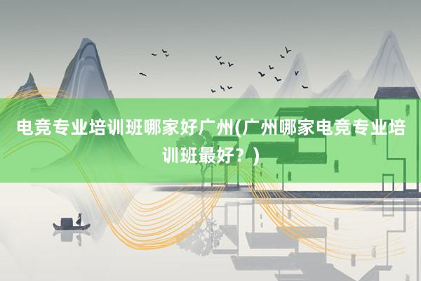 电竞专业培训班哪家好广州(广州哪家电竞专业培训班最好？)