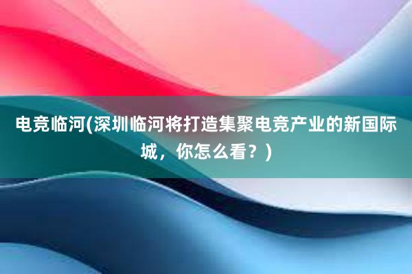 电竞临河(深圳临河将打造集聚电竞产业的新国际城，你怎么看？)