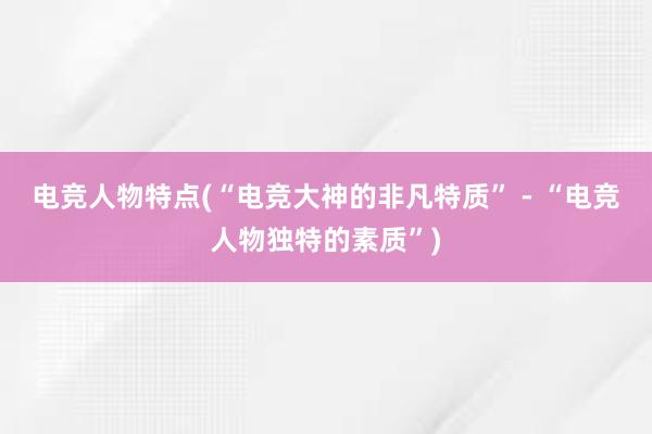 电竞人物特点(“电竞大神的非凡特质” - “电竞人物独特的素质”)