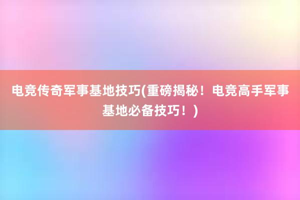 电竞传奇军事基地技巧(重磅揭秘！电竞高手军事基地必备技巧！)