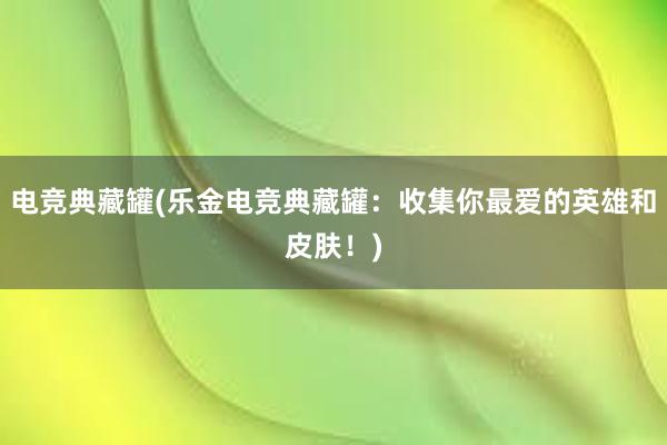 电竞典藏罐(乐金电竞典藏罐：收集你最爱的英雄和皮肤！)