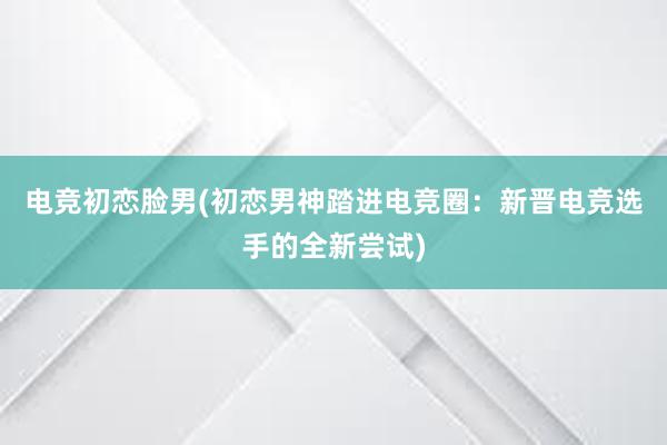 电竞初恋脸男(初恋男神踏进电竞圈：新晋电竞选手的全新尝试)