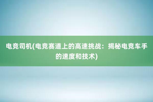 电竞司机(电竞赛道上的高速挑战：揭秘电竞车手的速度和技术)