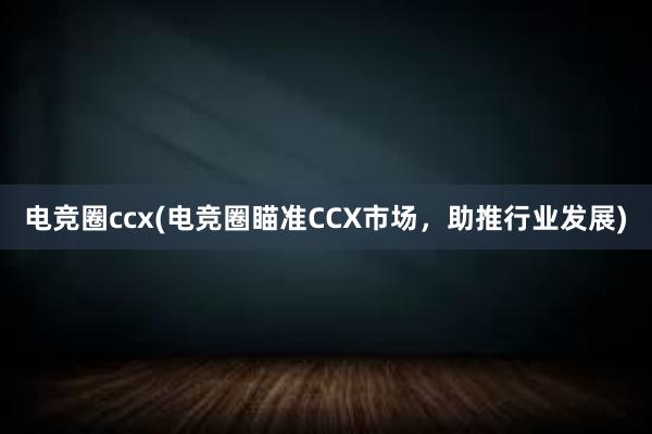 电竞圈ccx(电竞圈瞄准CCX市场，助推行业发展)