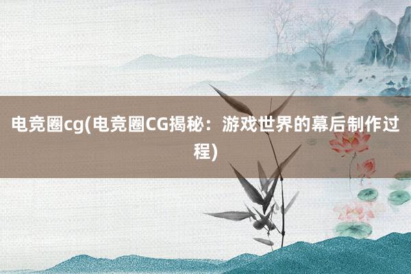 电竞圈cg(电竞圈CG揭秘：游戏世界的幕后制作过程)