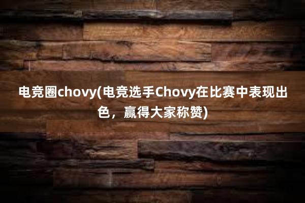 电竞圈chovy(电竞选手Chovy在比赛中表现出色，赢得大家称赞)