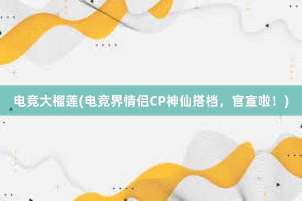 电竞大榴莲(电竞界情侣CP神仙搭档，官宣啦！)