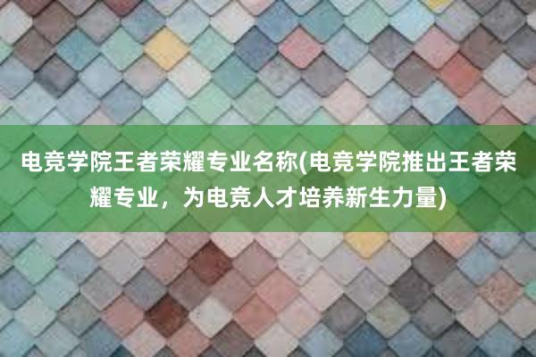 电竞学院王者荣耀专业名称(电竞学院推出王者荣耀专业，为电竞人才培养新生力量)