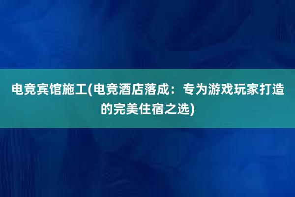 电竞宾馆施工(电竞酒店落成：专为游戏玩家打造的完美住宿之选)