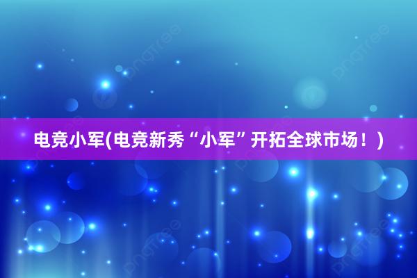 电竞小军(电竞新秀“小军”开拓全球市场！)