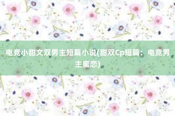 电竞小甜文双男主短篇小说(甜双Cp短篇：电竞男主蜜恋)