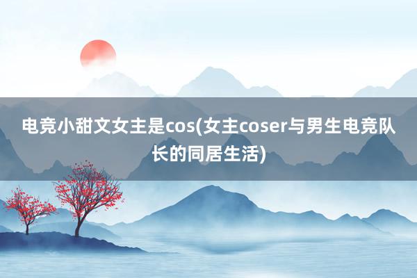 电竞小甜文女主是cos(女主coser与男生电竞队长的同居生活)