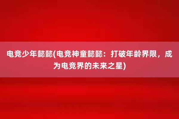 电竞少年懿懿(电竞神童懿懿：打破年龄界限，成为电竞界的未来之星)