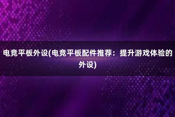 电竞平板外设(电竞平板配件推荐：提升游戏体验的外设)