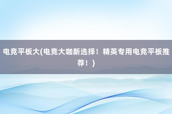 电竞平板大(电竞大咖新选择！精英专用电竞平板推荐！)