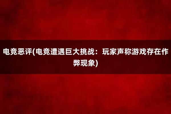 电竞恶评(电竞遭遇巨大挑战：玩家声称游戏存在作弊现象)