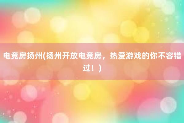 电竞房扬州(扬州开放电竞房，热爱游戏的你不容错过！)