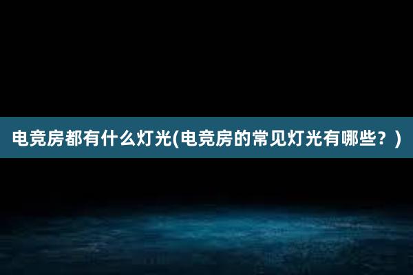 电竞房都有什么灯光(电竞房的常见灯光有哪些？)