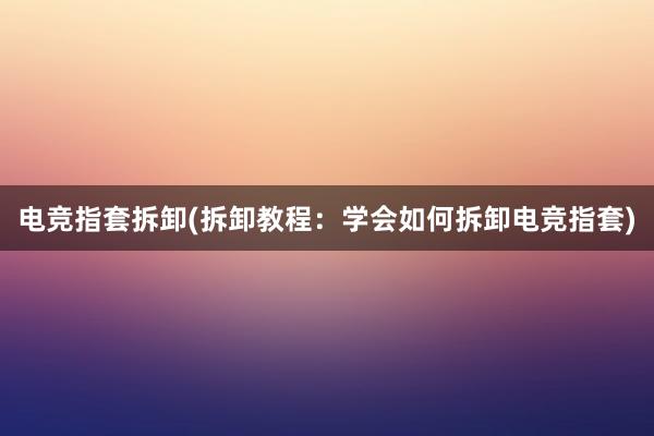 电竞指套拆卸(拆卸教程：学会如何拆卸电竞指套)