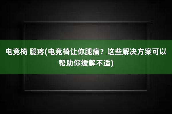 电竞椅 腿疼(电竞椅让你腿痛？这些解决方案可以帮助你缓解不适)