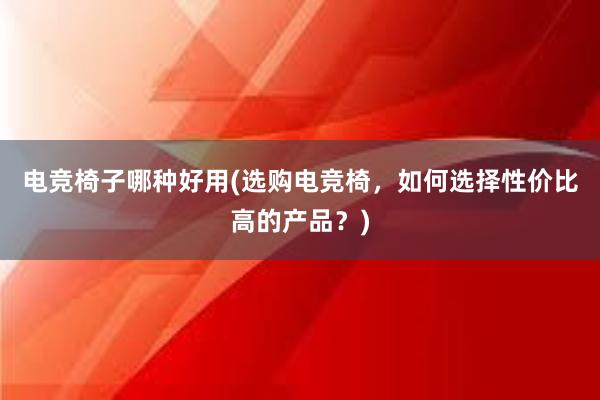 电竞椅子哪种好用(选购电竞椅，如何选择性价比高的产品？)