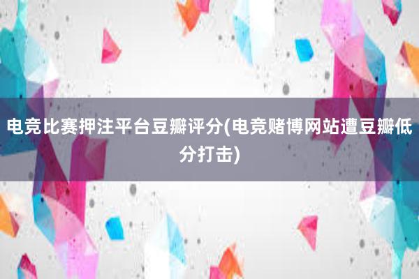 电竞比赛押注平台豆瓣评分(电竞赌博网站遭豆瓣低分打击)