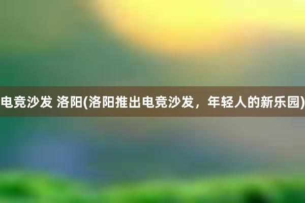 电竞沙发 洛阳(洛阳推出电竞沙发，年轻人的新乐园)