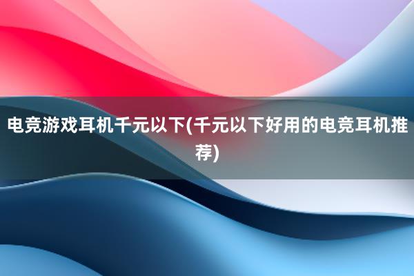 电竞游戏耳机千元以下(千元以下好用的电竞耳机推荐)