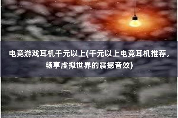 电竞游戏耳机千元以上(千元以上电竞耳机推荐，畅享虚拟世界的震撼音效)