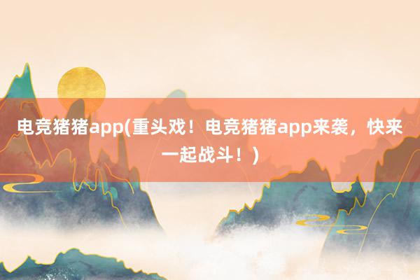 电竞猪猪app(重头戏！电竞猪猪app来袭，快来一起战斗！)