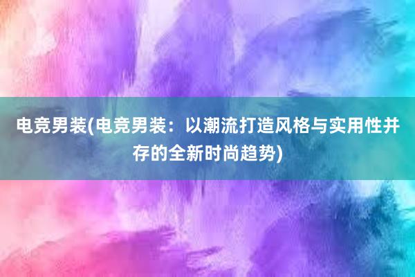 电竞男装(电竞男装：以潮流打造风格与实用性并存的全新时尚趋势)