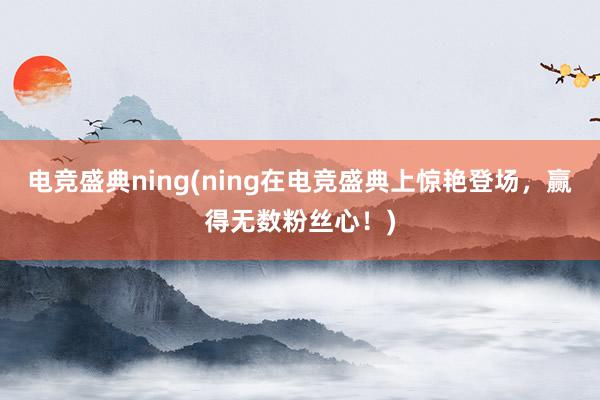 电竞盛典ning(ning在电竞盛典上惊艳登场，赢得无数粉丝心！)