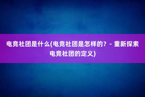 电竞社团是什么(电竞社团是怎样的？- 重新探索电竞社团的定义)