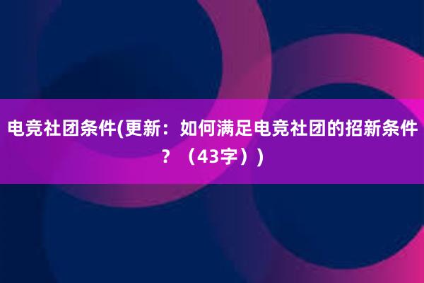 电竞社团条件(更新：如何满足电竞社团的招新条件？（43字）)