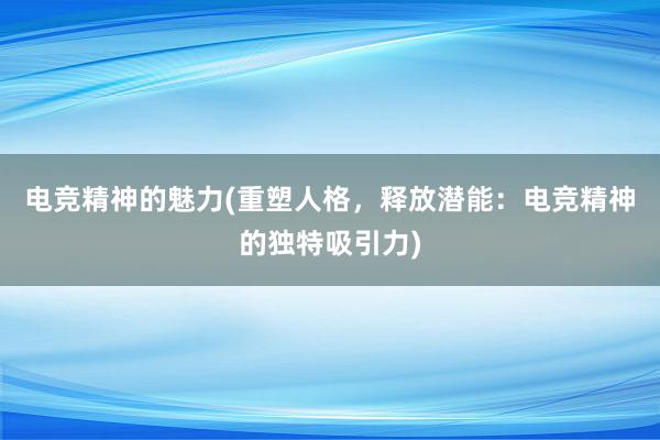 电竞精神的魅力(重塑人格，释放潜能：电竞精神的独特吸引力)