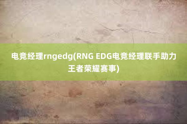 电竞经理rngedg(RNG EDG电竞经理联手助力王者荣耀赛事)