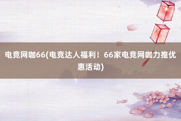 电竞网咖66(电竞达人福利！66家电竞网咖力推优惠活动)