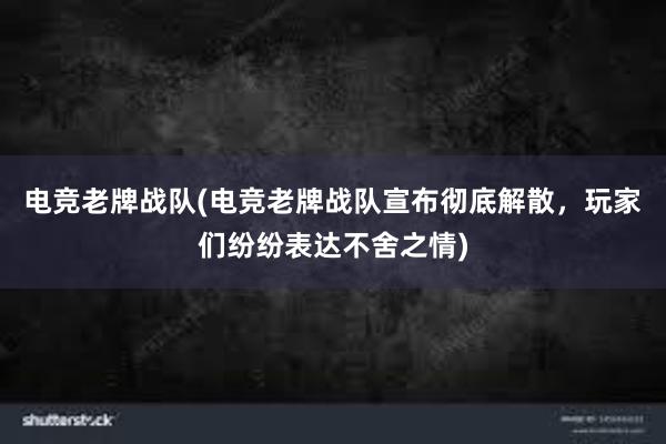 电竞老牌战队(电竞老牌战队宣布彻底解散，玩家们纷纷表达不舍之情)