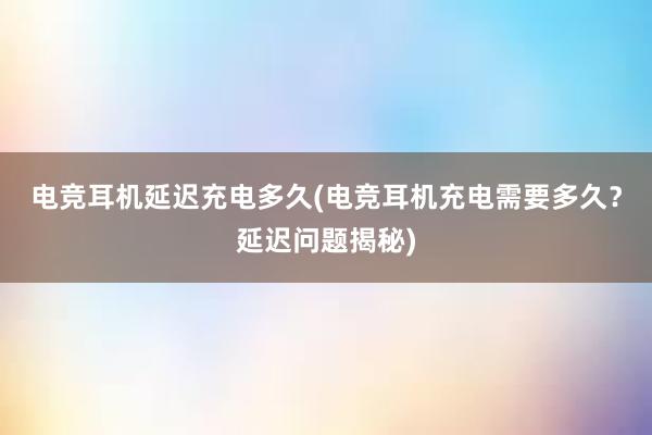 电竞耳机延迟充电多久(电竞耳机充电需要多久？延迟问题揭秘)