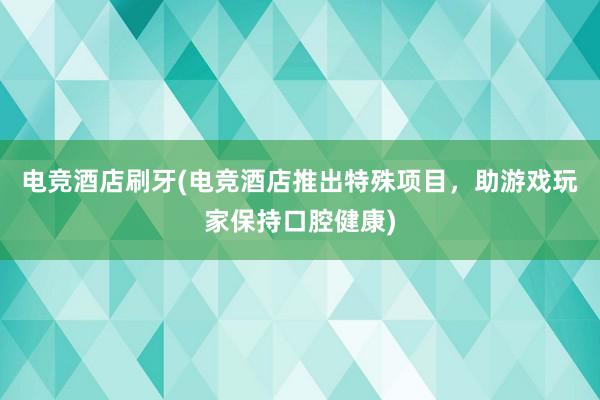 电竞酒店刷牙(电竞酒店推出特殊项目，助游戏玩家保持口腔健康)