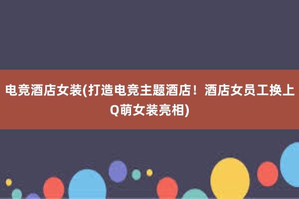 电竞酒店女装(打造电竞主题酒店！酒店女员工换上Q萌女装亮相)