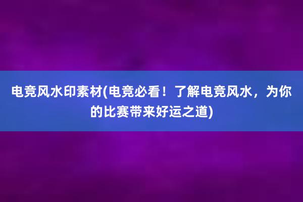 电竞风水印素材(电竞必看！了解电竞风水，为你的比赛带来好运之道)