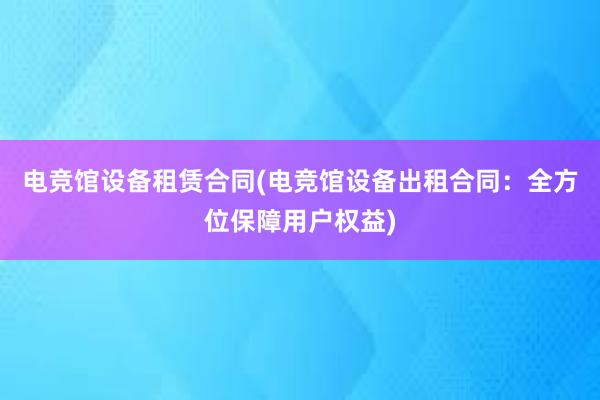 电竞馆设备租赁合同(电竞馆设备出租合同：全方位保障用户权益)