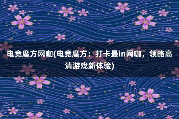 电竞魔方网咖(电竞魔方：打卡最in网咖，领略高清游戏新体验)